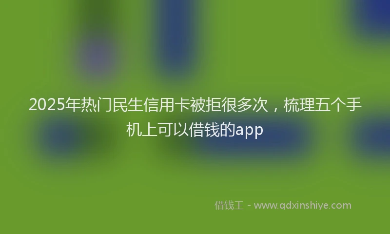 2025年热门民生信用卡被拒很多次，梳理五个手机上可以借钱的app