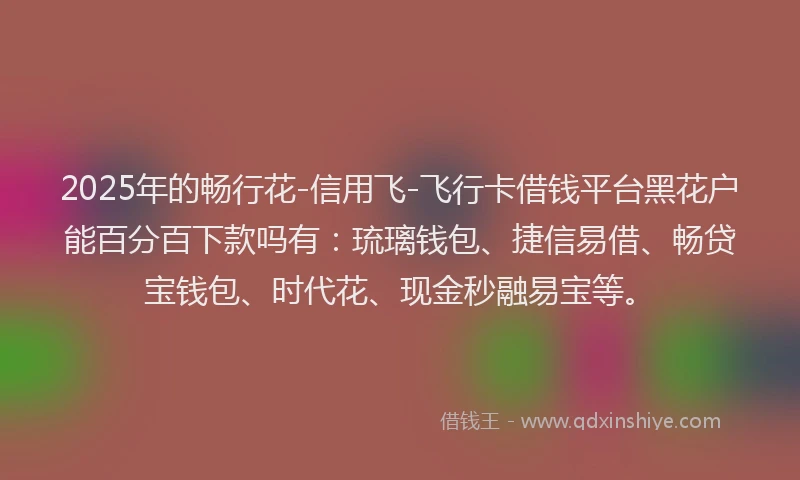 2025年的畅行花-信用飞-飞行卡借钱平台黑花户能百分百下款吗有：琉璃钱包、捷信易借、畅贷宝钱包、时代花、现金秒融易宝等。