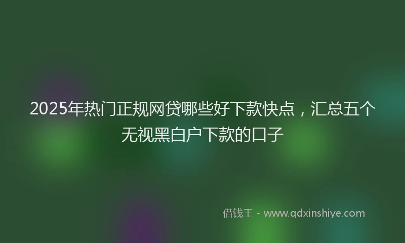 2025年热门正规网贷哪些好下款快点，汇总五个无视黑白户下款的口子