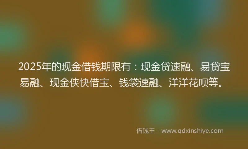 2025年的现金借钱期限有：现金贷速融、易贷宝易融、现金侠快借宝、钱袋速融、洋洋花呗等。