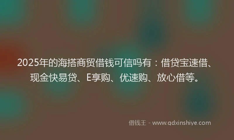 2025年的海搭商贸借钱可信吗有：借贷宝速借、现金快易贷、E享购、优速购、放心借等。