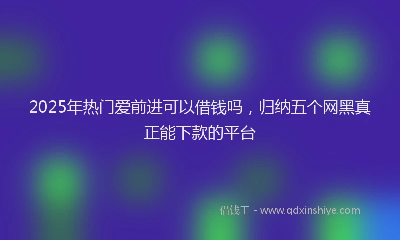 2025年热门爱前进可以借钱吗，归纳五个网黑真正能下款的平台
