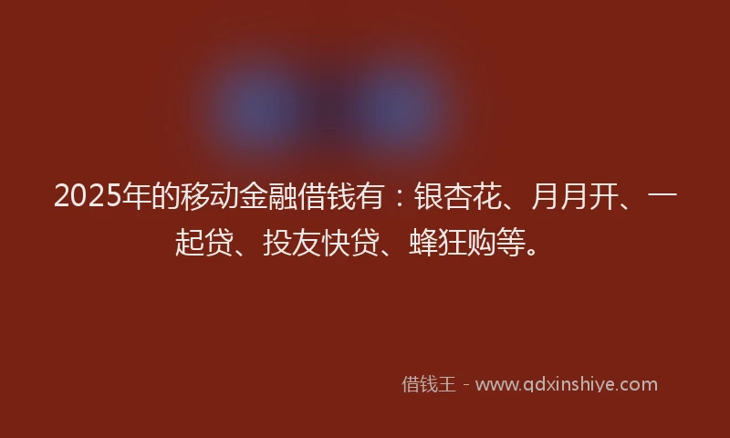 2025年的移动金融借钱有：银杏花、月月开、一起贷、投友快贷、蜂狂购等。