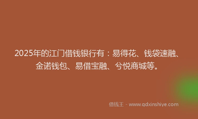 2025年的江门借钱银行有：易得花、钱袋速融、金诺钱包、易借宝融、兮悦商城等。