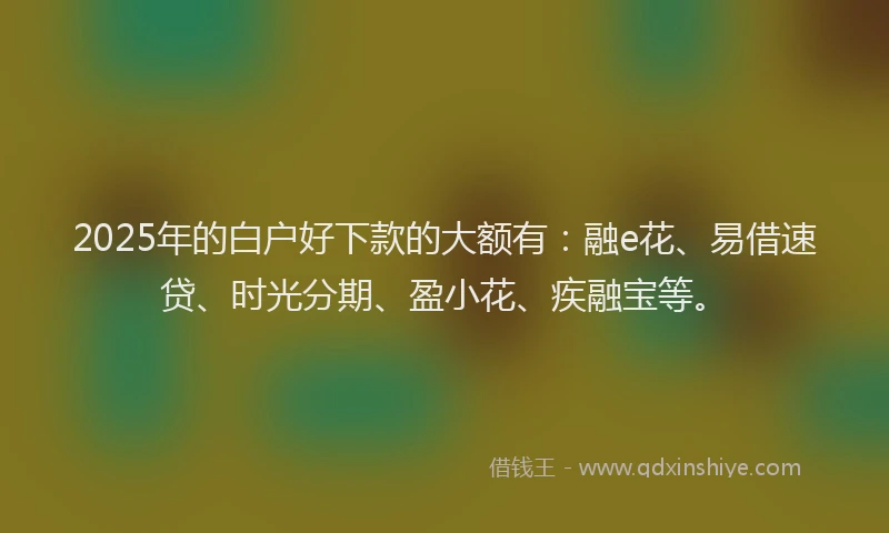 2025年的白户好下款的大额有：融e花、易借速贷、时光分期、盈小花、疾融宝等。