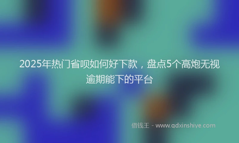 2025年热门省呗如何好下款，盘点5个高炮无视逾期能下的平台