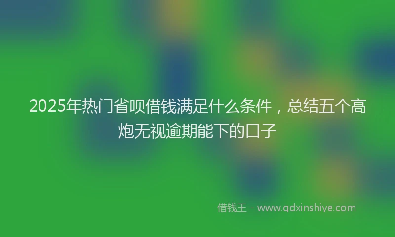 2025年热门省呗借钱满足什么条件，总结五个高炮无视逾期能下的口子