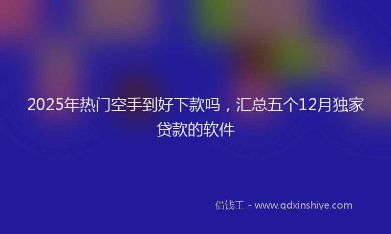 2025年热门空手到好下款吗，汇总五个12月独家贷款的软件