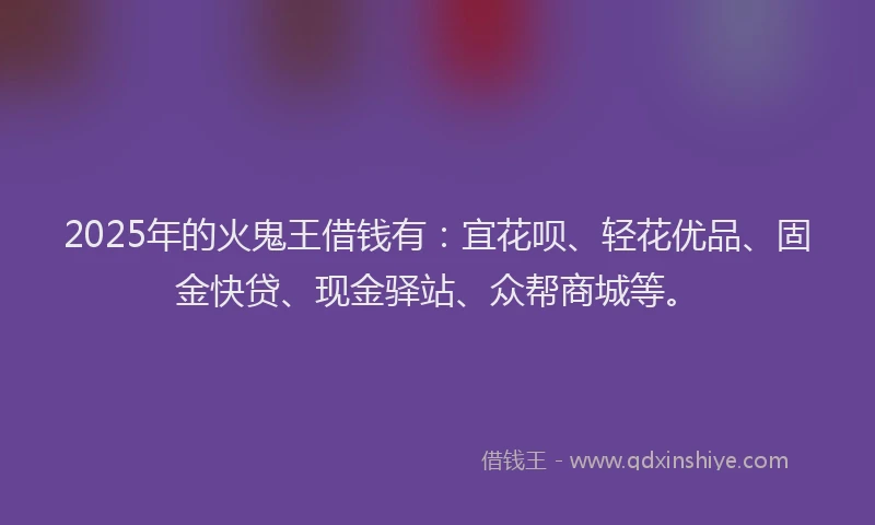 2025年的火鬼王借钱有：宜花呗、轻花优品、固金快贷、现金驿站、众帮商城等。