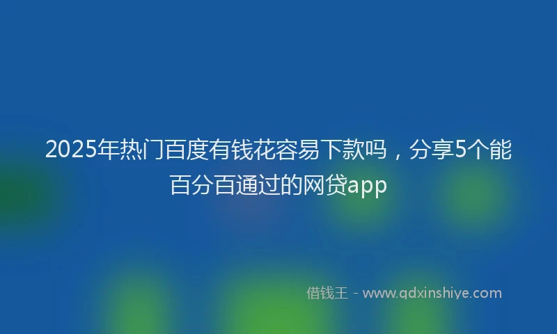 2025年热门百度有钱花容易下款吗，分享5个能百分百通过的网贷app