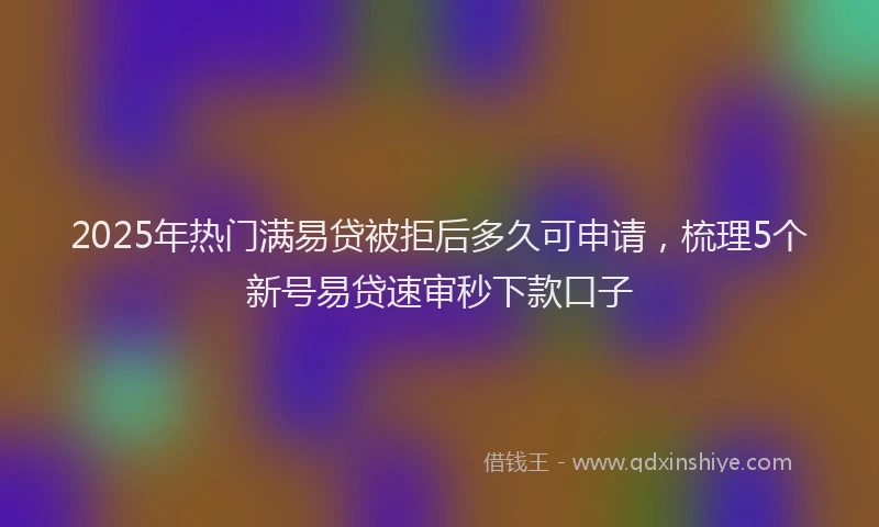 2025年热门满易贷被拒后多久可申请，梳理5个新号易贷速审秒下款口子