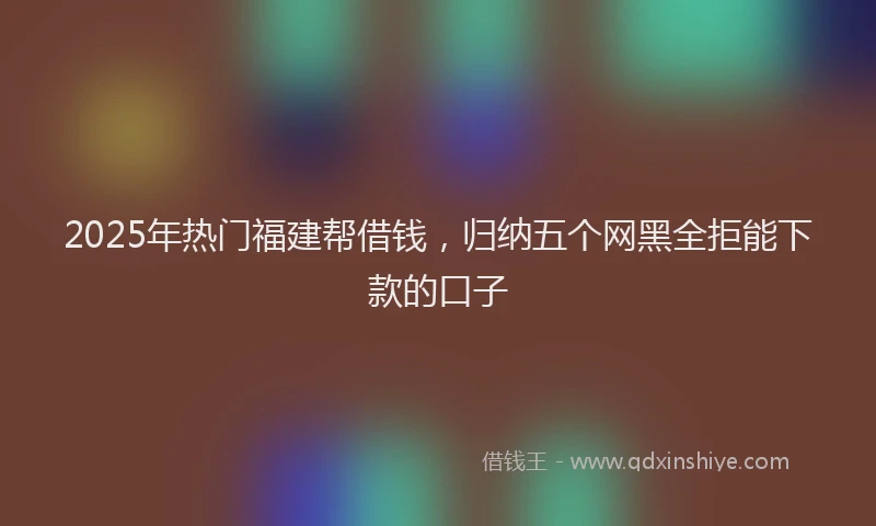 2025年热门福建帮借钱，归纳五个网黑全拒能下款的口子