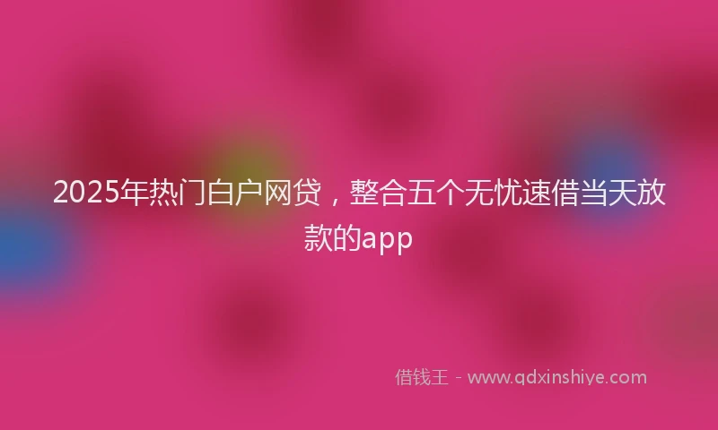 2025年热门白户网贷，整合五个无忧速借当天放款的app