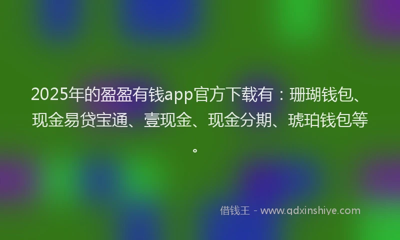 2025年的盈盈有钱app官方下载有：珊瑚钱包、现金易贷宝通、壹现金、现金分期、琥珀钱包等。