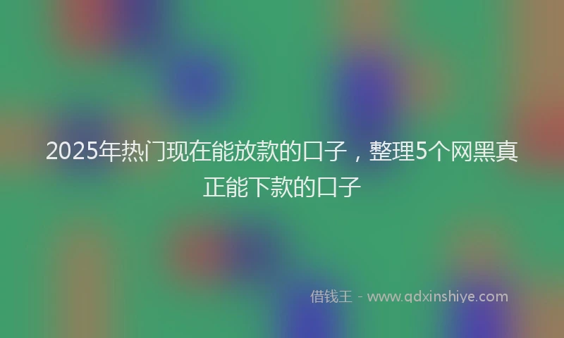 2025年热门现在能放款的口子，整理5个网黑真正能下款的口子