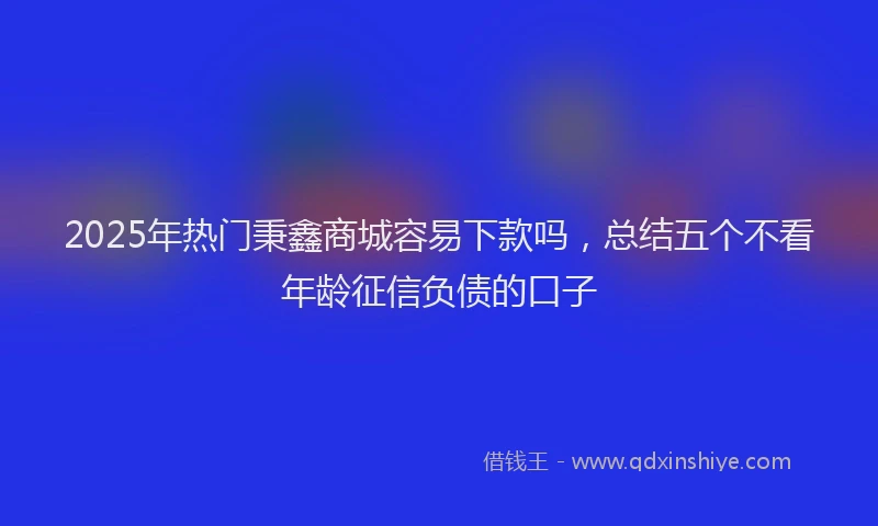 2025年热门秉鑫商城容易下款吗，总结五个不看年龄征信负债的口子