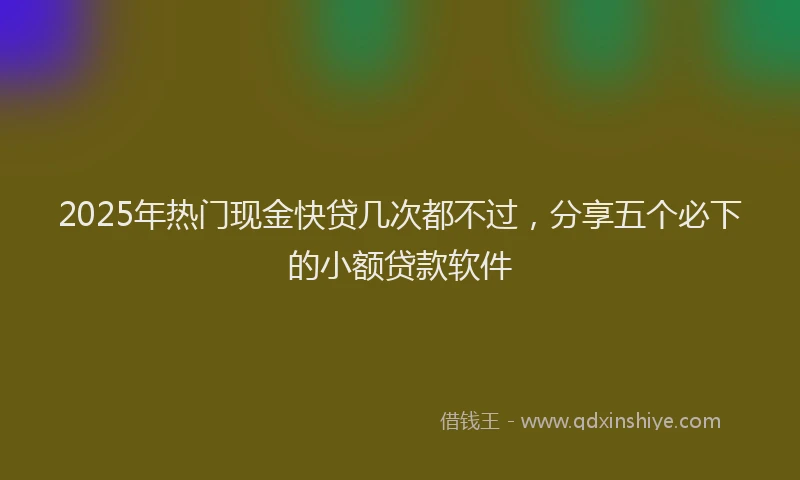 2025年热门现金快贷几次都不过，分享五个必下的小额贷款软件