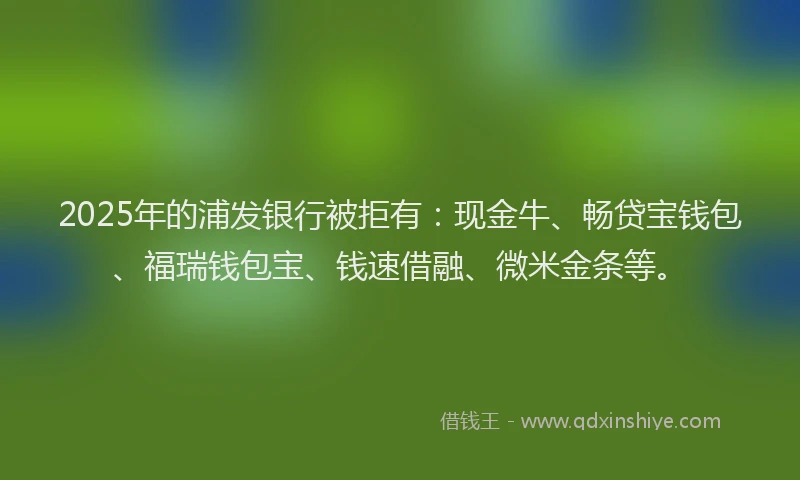 2025年的浦发银行被拒有：现金牛、畅贷宝钱包、福瑞钱包宝、钱速借融、微米金条等。