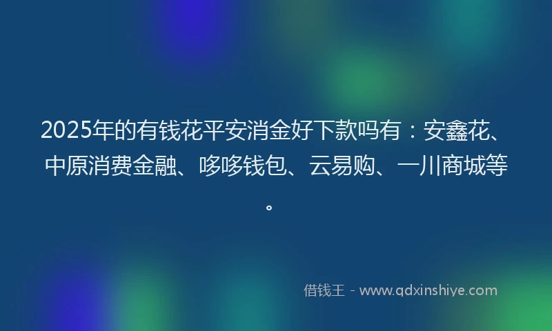 2025年的有钱花平安消金好下款吗有：安鑫花、中原消费金融、哆哆钱包、云易购、一川商城等。