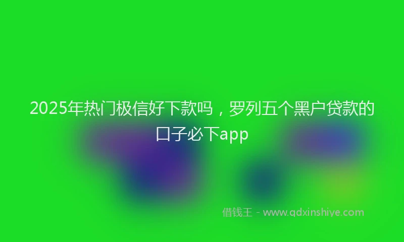 2025年热门极信好下款吗，罗列五个黑户贷款的口子必下app