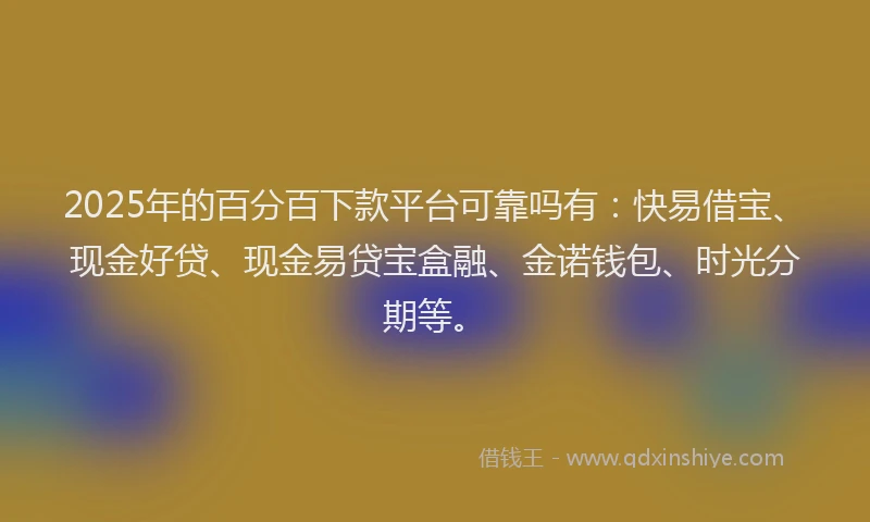 2025年的百分百下款平台可靠吗有：快易借宝、现金好贷、现金易贷宝盒融、金诺钱包、时光分期等。