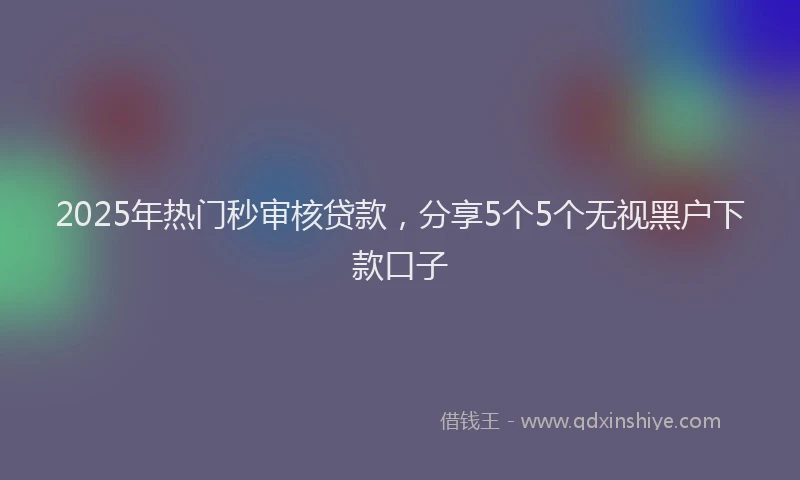 2025年热门秒审核贷款，分享5个5个无视黑户下款口子