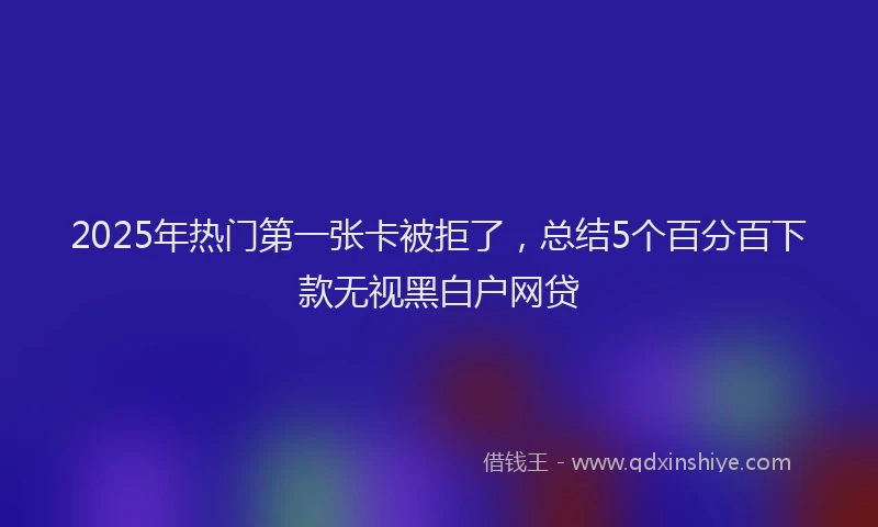 2025年热门第一张卡被拒了，总结5个百分百下款无视黑白户网贷