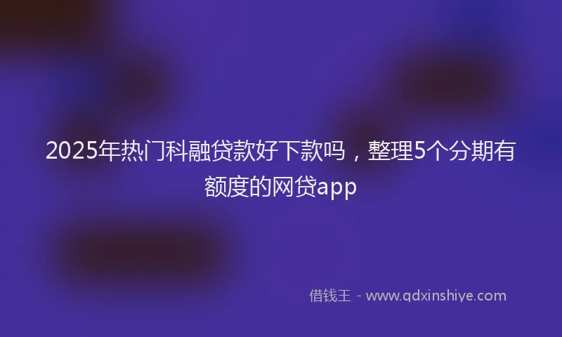 2025年热门科融贷款好下款吗，整理5个分期有额度的网贷app