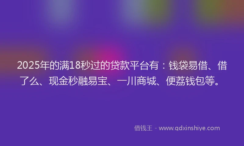 2025年的满18秒过的贷款平台有：钱袋易借、借了么、现金秒融易宝、一川商城、便荔钱包等。