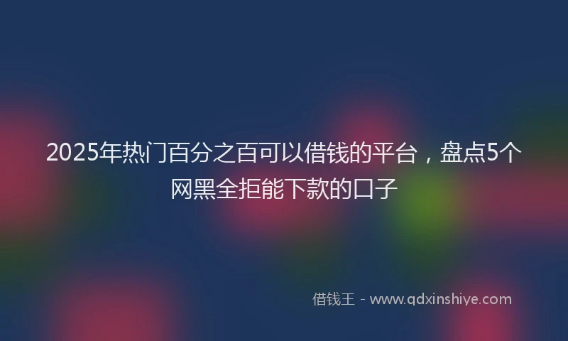 2025年热门百分之百可以借钱的平台，盘点5个网黑全拒能下款的口子
