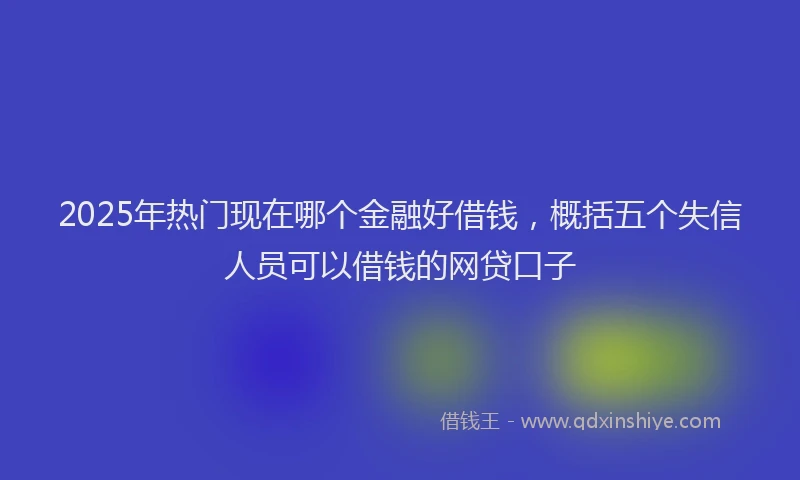 2025年热门现在哪个金融好借钱，概括五个失信人员可以借钱的网贷口子