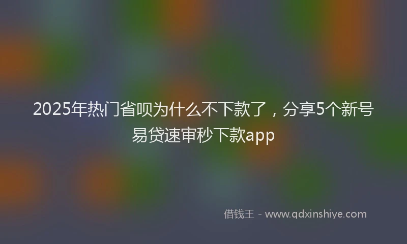 2025年热门省呗为什么不下款了，分享5个新号易贷速审秒下款app
