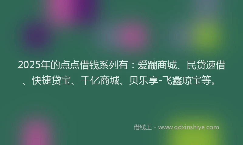 2025年的点点借钱系列有：爱蹦商城、民贷速借、快捷贷宝、千亿商城、贝乐享-飞鑫琼宝等。