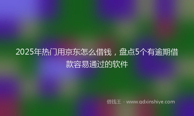 2025年热门用京东怎么借钱，盘点5个有逾期借款容易通过的软件