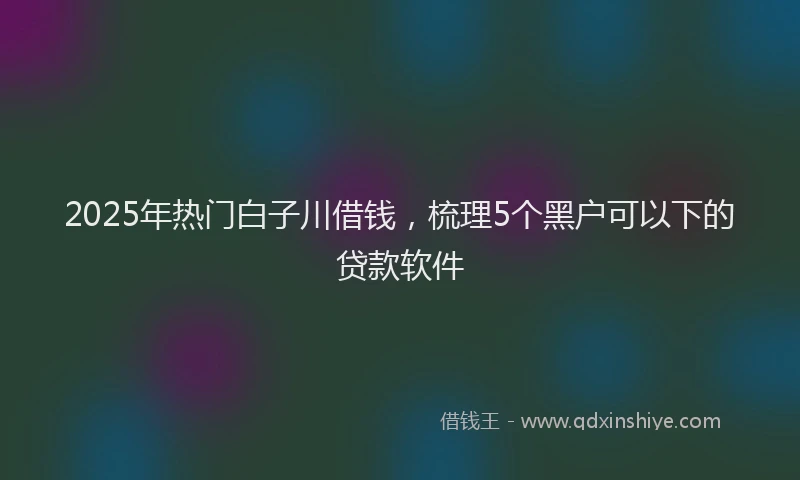 2025年热门白子川借钱，梳理5个黑户可以下的贷款软件