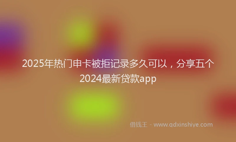 2025年热门申卡被拒记录多久可以，分享五个2024最新贷款app
