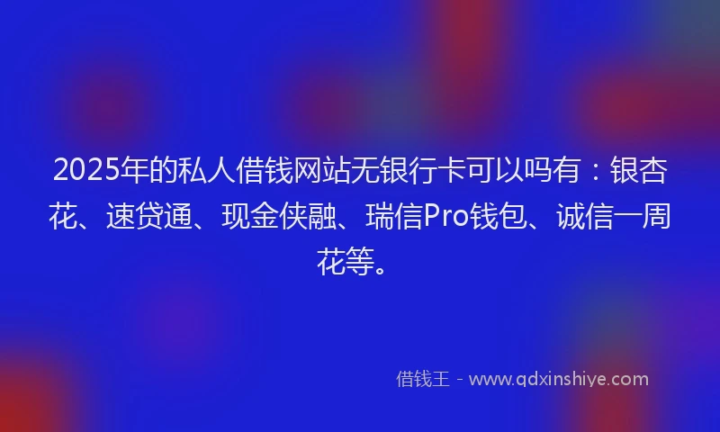 2025年的私人借钱网站无银行卡可以吗有：银杏花、速贷通、现金侠融、瑞信Pro钱包、诚信一周花等。
