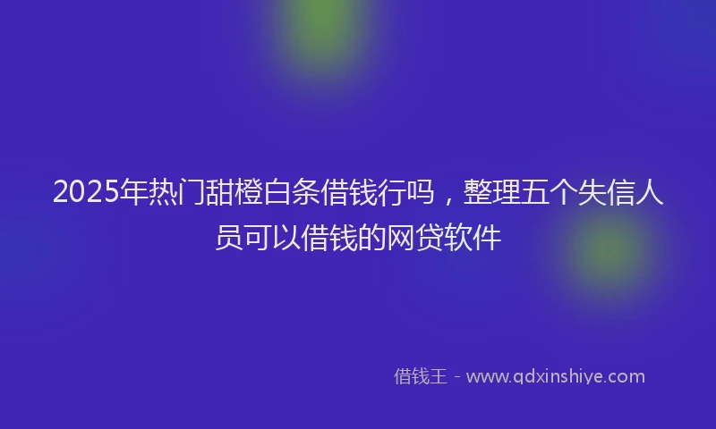2025年热门甜橙白条借钱行吗，整理五个失信人员可以借钱的网贷软件