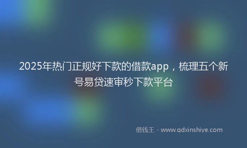 2025年热门正规好下款的借款app，梳理五个新号易贷速审秒下款平台