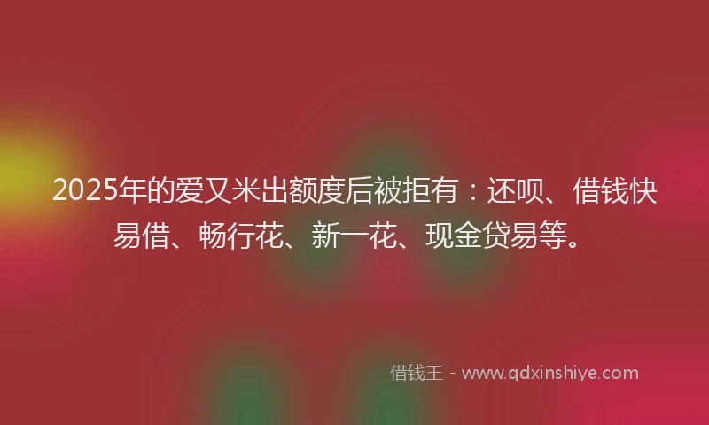 2025年的爱又米出额度后被拒有：还呗、借钱快易借、畅行花、新一花、现金贷易等。