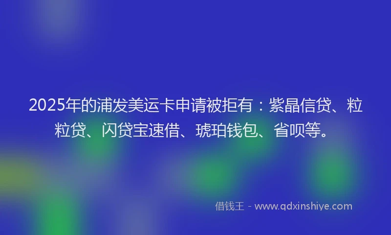2025年的浦发美运卡申请被拒有：紫晶信贷、粒粒贷、闪贷宝速借、琥珀钱包、省呗等。