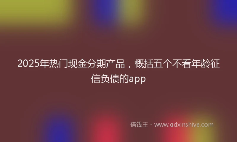 2025年热门现金分期产品，概括五个不看年龄征信负债的app