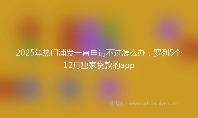 2025年热门浦发一直申请不过怎么办，罗列5个12月独家贷款的app