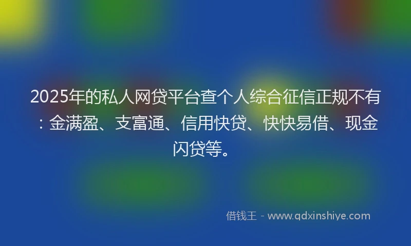 2025年的私人网贷平台查个人综合征信正规不有：金满盈、支富通、信用快贷、快快易借、现金闪贷等。