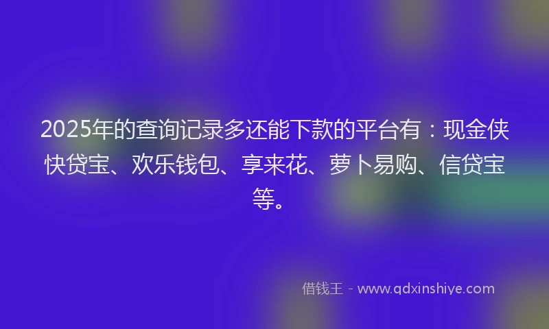 2025年的查询记录多还能下款的平台有：现金侠快贷宝、欢乐钱包、享来花、萝卜易购、信贷宝等。