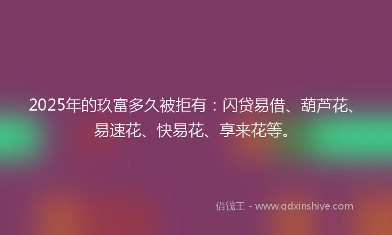 2025年的玖富多久被拒有：闪贷易借、葫芦花、易速花、快易花、享来花等。