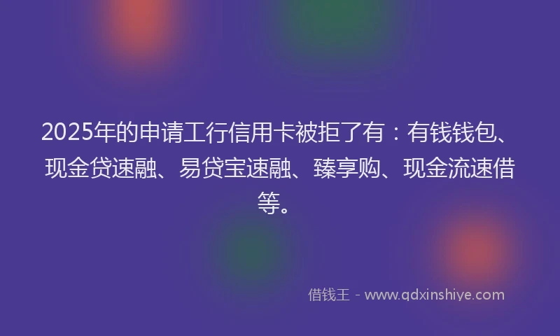 2025年的申请工行信用卡被拒了有：有钱钱包、现金贷速融、易贷宝速融、臻享购、现金流速借等。