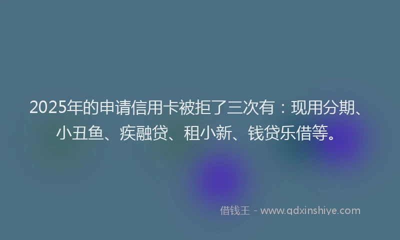 2025年的申请信用卡被拒了三次有：现用分期、小丑鱼、疾融贷、租小新、钱贷乐借等。