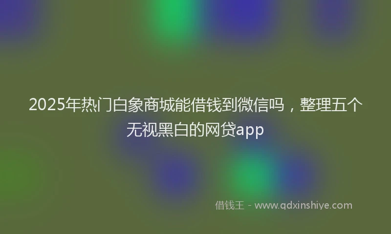2025年热门白象商城能借钱到微信吗，整理五个无视黑白的网贷app