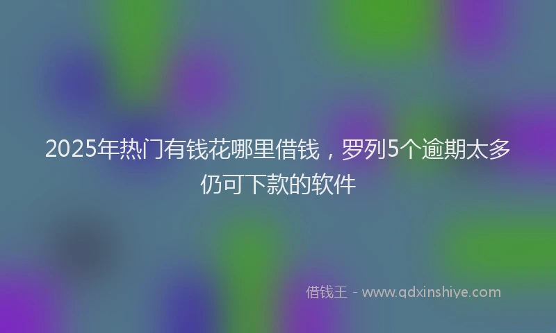 2025年热门有钱花哪里借钱，罗列5个逾期太多仍可下款的软件